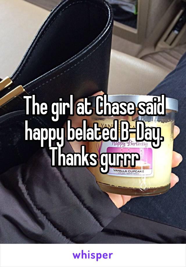 The girl at Chase said happy belated B-Day. Thanks gurrr