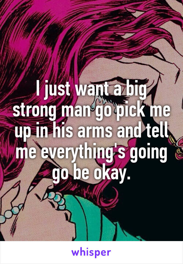 I just want a big strong man go pick me up in his arms and tell me everything's going go be okay.