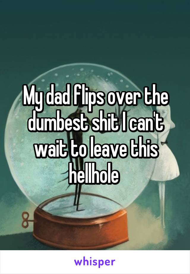 My dad flips over the dumbest shit I can't wait to leave this hellhole 