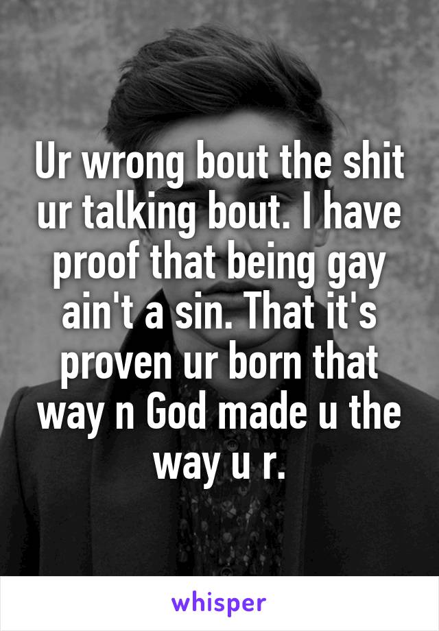Ur wrong bout the shit ur talking bout. I have proof that being gay ain't a sin. That it's proven ur born that way n God made u the way u r.