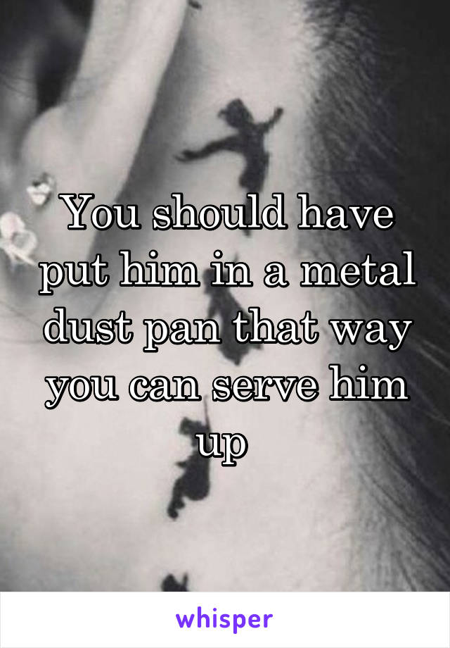 You should have put him in a metal dust pan that way you can serve him up 