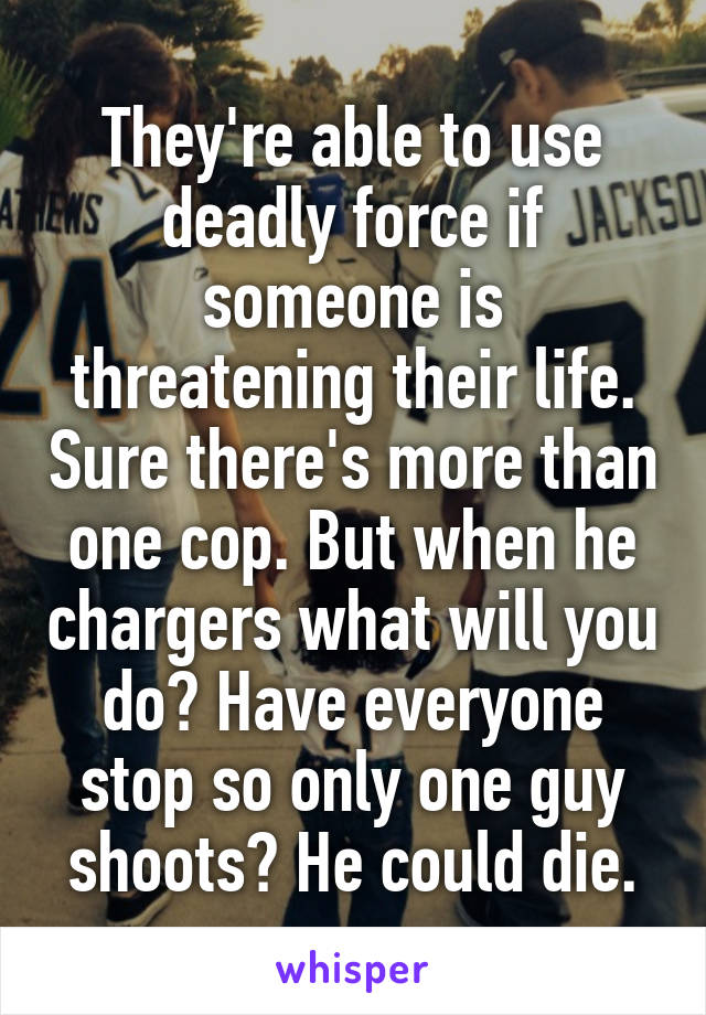 They're able to use deadly force if someone is threatening their life. Sure there's more than one cop. But when he chargers what will you do? Have everyone stop so only one guy shoots? He could die.
