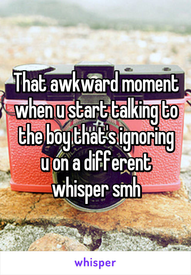 That awkward moment when u start talking to the boy that's ignoring u on a different whisper smh