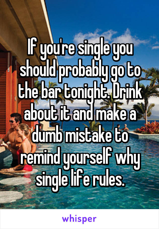 If you're single you should probably go to the bar tonight. Drink about it and make a dumb mistake to remind yourself why single life rules.