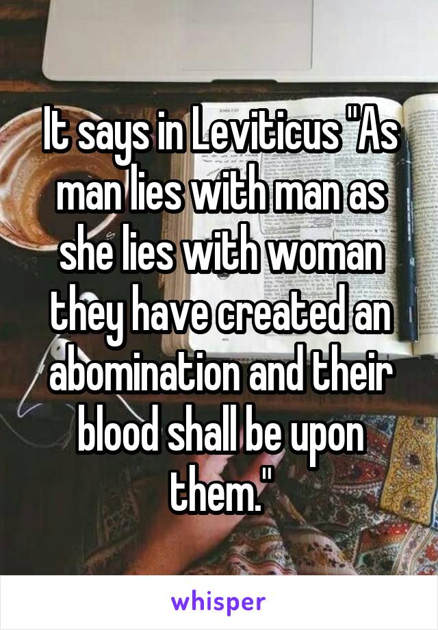 It says in Leviticus "As man lies with man as she lies with woman they have created an abomination and their blood shall be upon them."
