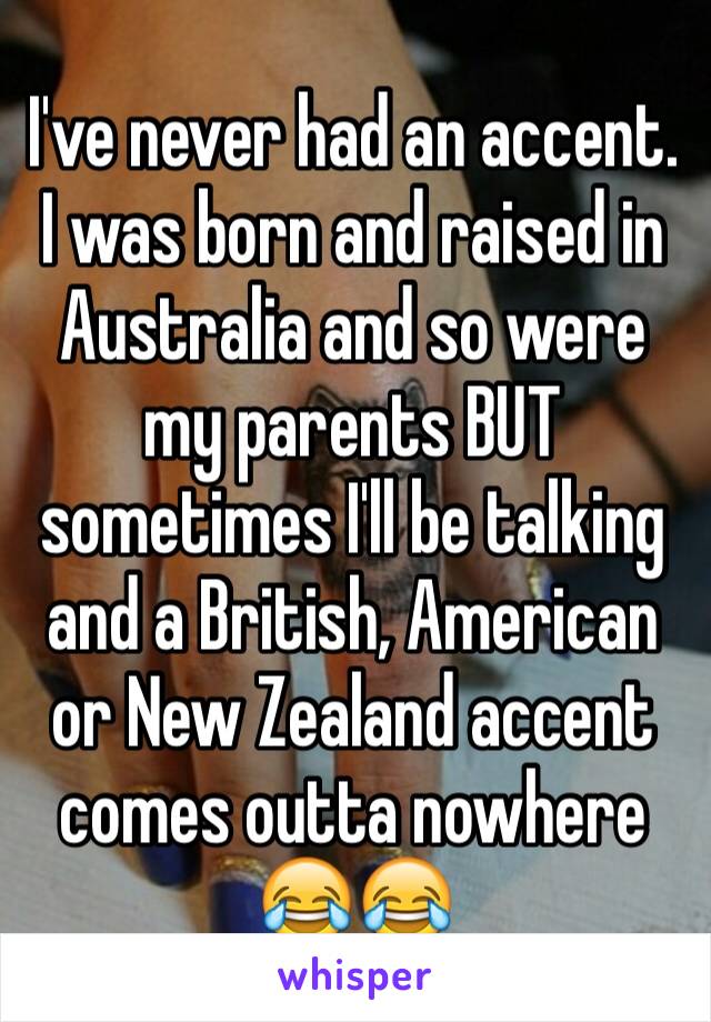 I've never had an accent. I was born and raised in Australia and so were my parents BUT sometimes I'll be talking and a British, American or New Zealand accent comes outta nowhere 😂😂