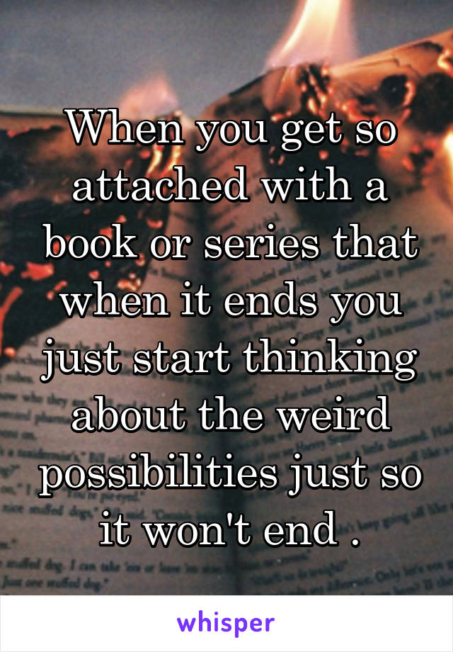 When you get so attached with a book or series that when it ends you just start thinking about the weird possibilities just so it won't end .