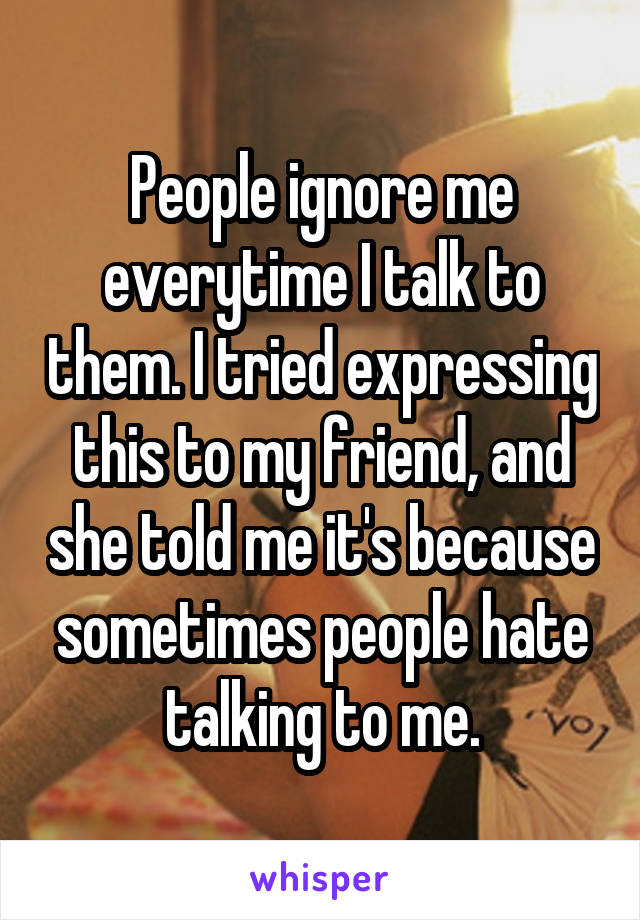 People ignore me everytime I talk to them. I tried expressing this to my friend, and she told me it's because sometimes people hate talking to me.