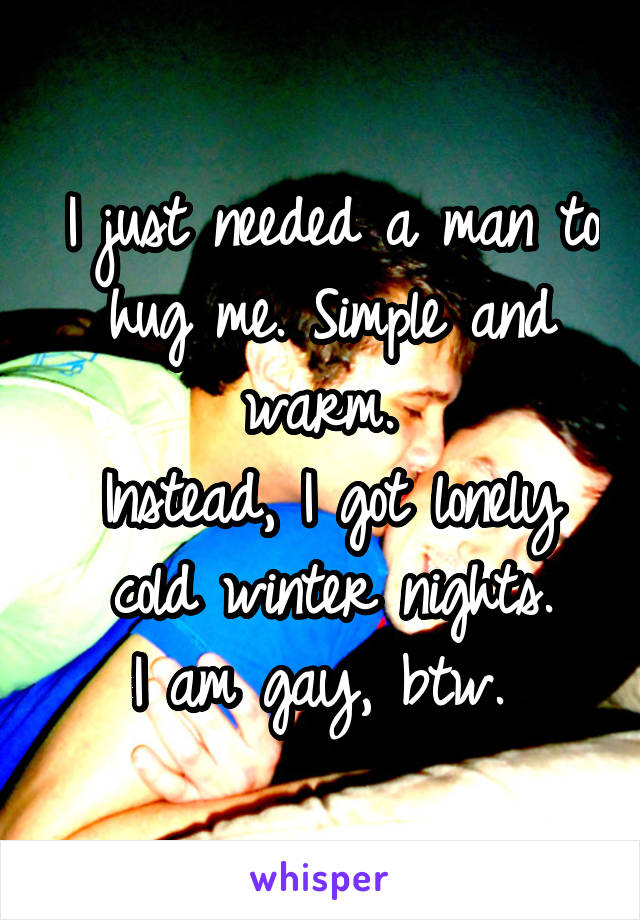 I just needed a man to hug me. Simple and warm. 
Instead, I got lonely cold winter nights.
I am gay, btw. 