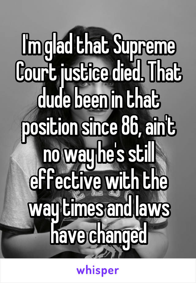 I'm glad that Supreme Court justice died. That dude been in that position since 86, ain't no way he's still effective with the way times and laws have changed