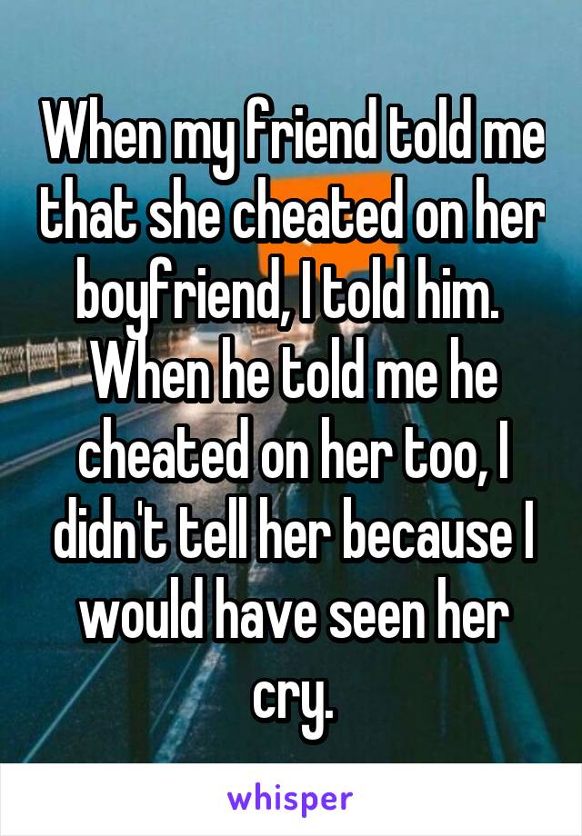 When my friend told me that she cheated on her boyfriend, I told him.  When he told me he cheated on her too, I didn't tell her because I would have seen her cry.