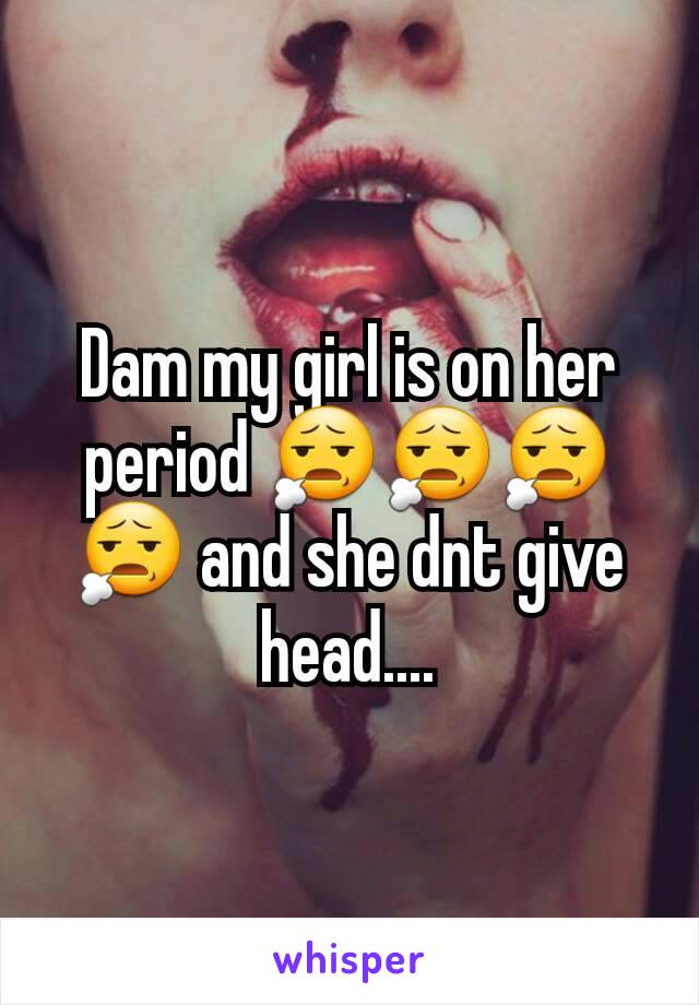 Dam my girl is on her period 😧😧😧😧 and she dnt give head....