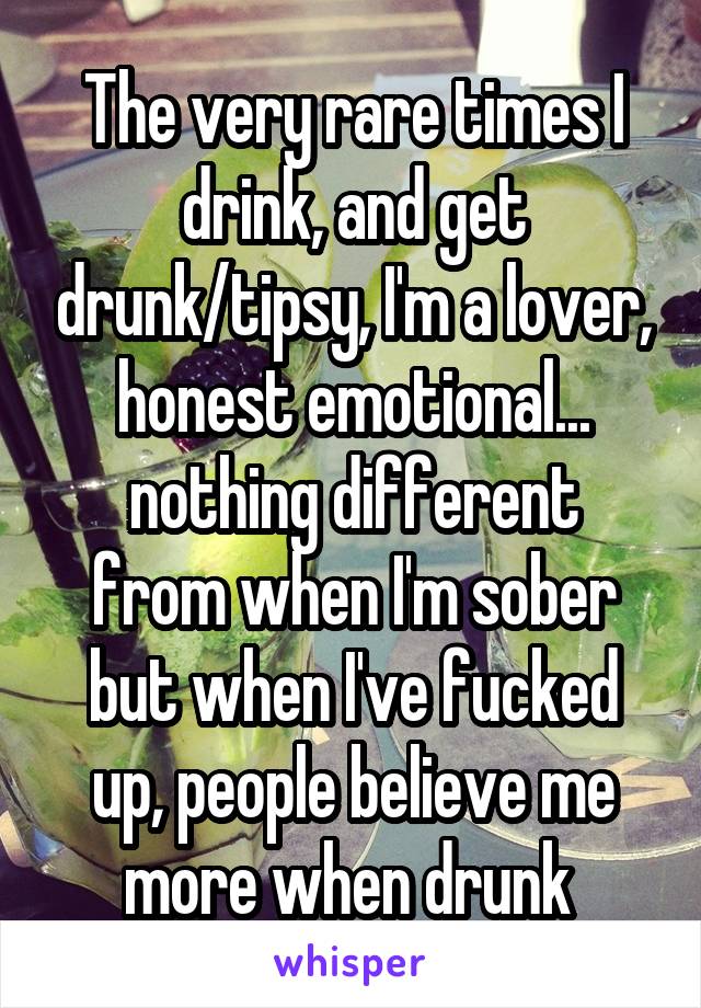 The very rare times I drink, and get drunk/tipsy, I'm a lover, honest emotional...
nothing different from when I'm sober but when I've fucked up, people believe me more when drunk 
