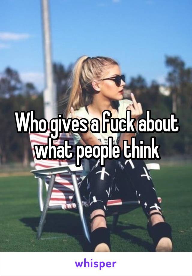Who gives a fuck about what people think