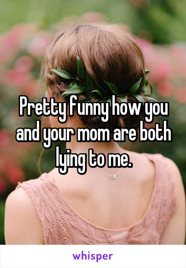 Pretty funny how you and your mom are both lying to me.
