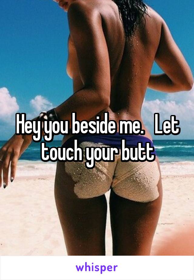 Hey you beside me.   Let touch your butt