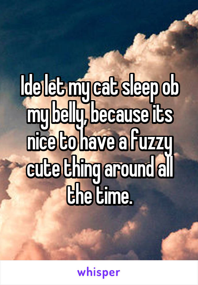 Ide let my cat sleep ob my belly, because its nice to have a fuzzy cute thing around all the time.