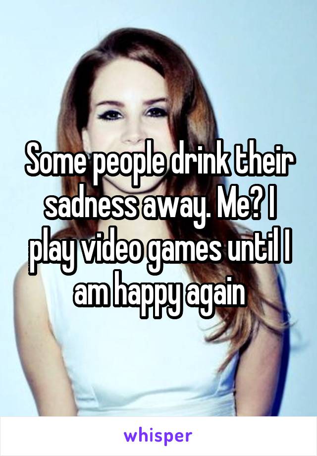 Some people drink their sadness away. Me? I play video games until I am happy again