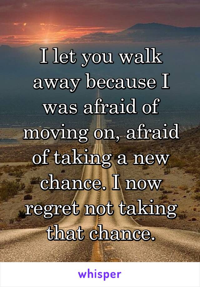 I let you walk away because I was afraid of moving on, afraid of taking a new chance. I now regret not taking that chance.
