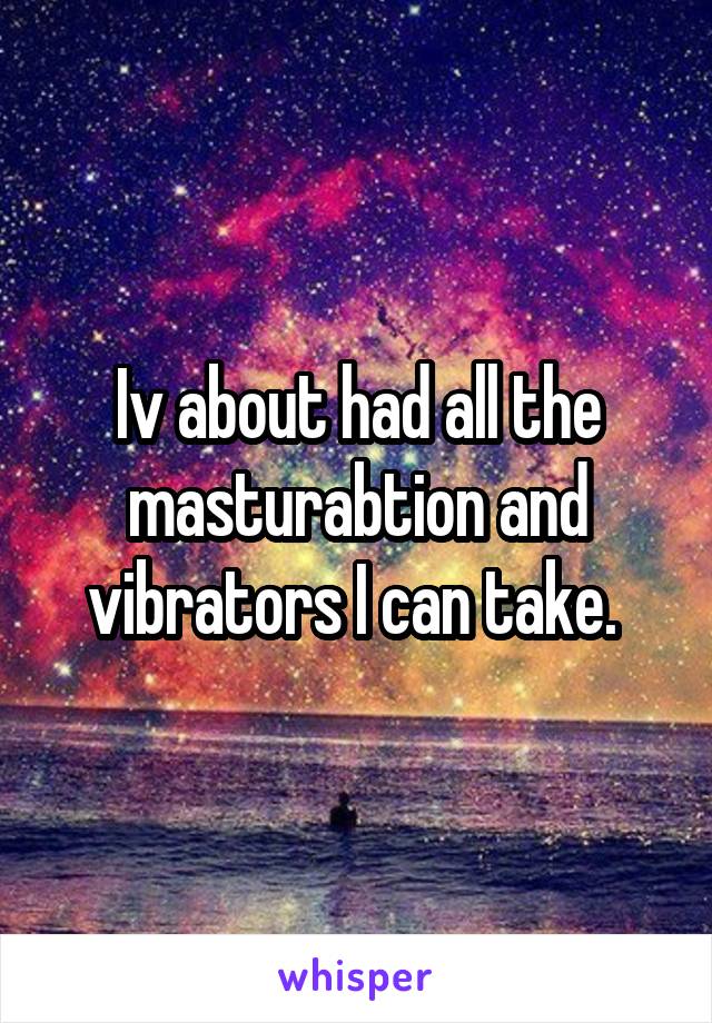 Iv about had all the masturabtion and vibrators I can take. 