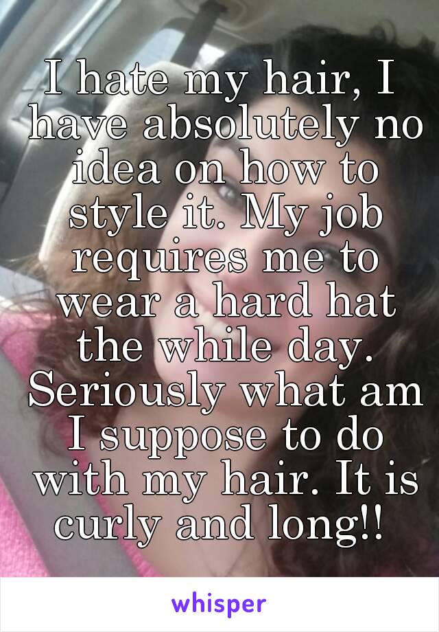 I hate my hair, I have absolutely no idea on how to style it. My job requires me to wear a hard hat the while day. Seriously what am I suppose to do with my hair. It is curly and long!! 