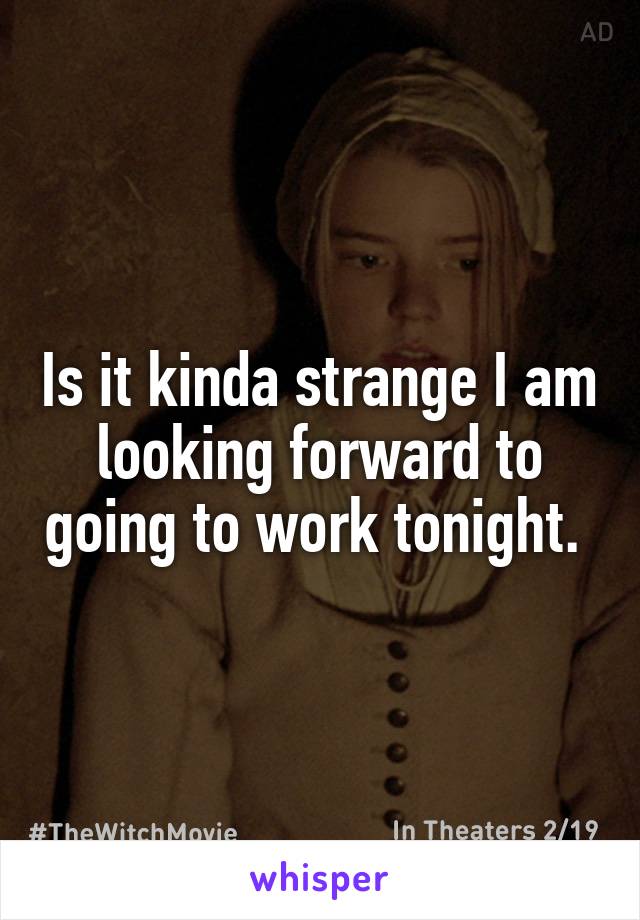 Is it kinda strange I am looking forward to going to work tonight. 