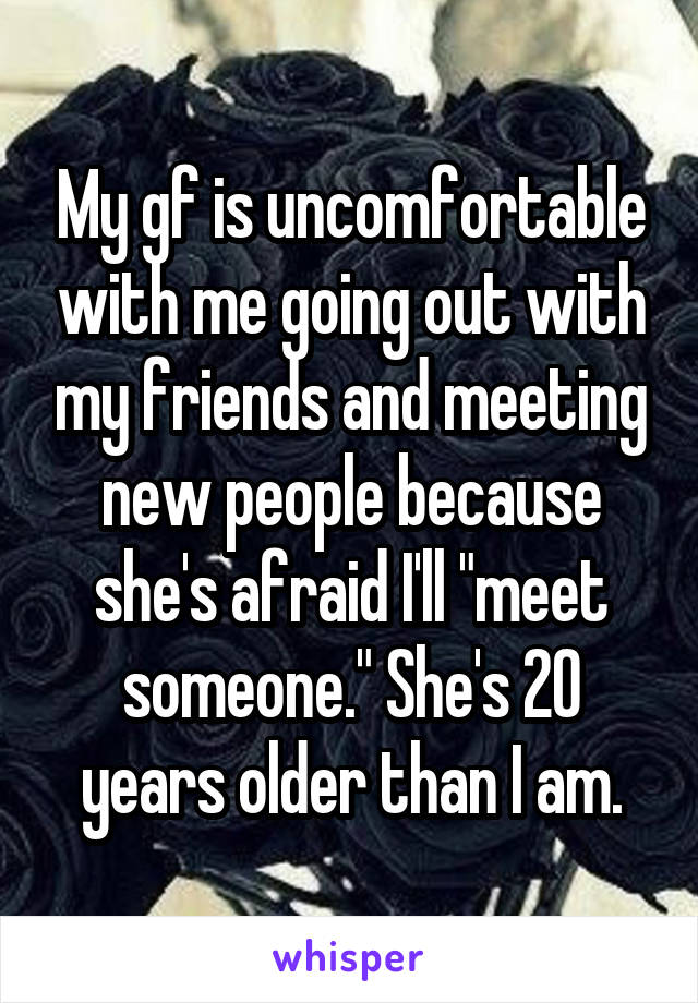My gf is uncomfortable with me going out with my friends and meeting new people because she's afraid I'll "meet someone." She's 20 years older than I am.