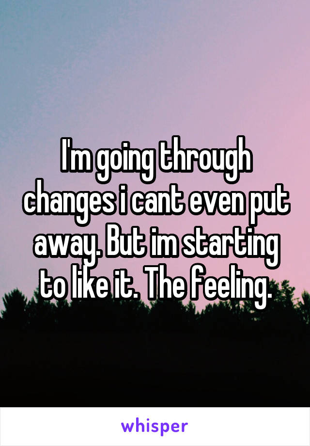 I'm going through changes i cant even put away. But im starting to like it. The feeling.