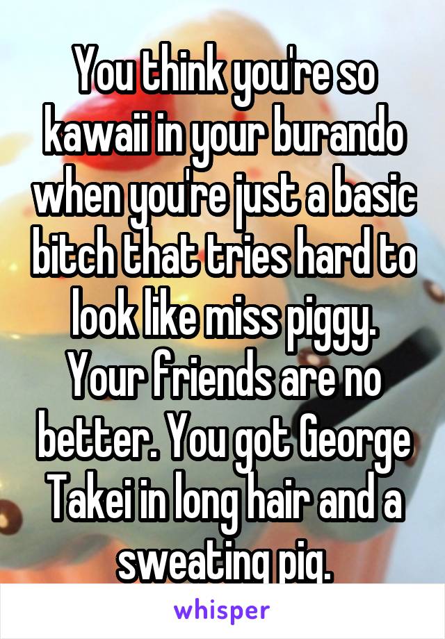 You think you're so kawaii in your burando when you're just a basic bitch that tries hard to look like miss piggy. Your friends are no better. You got George Takei in long hair and a sweating pig.