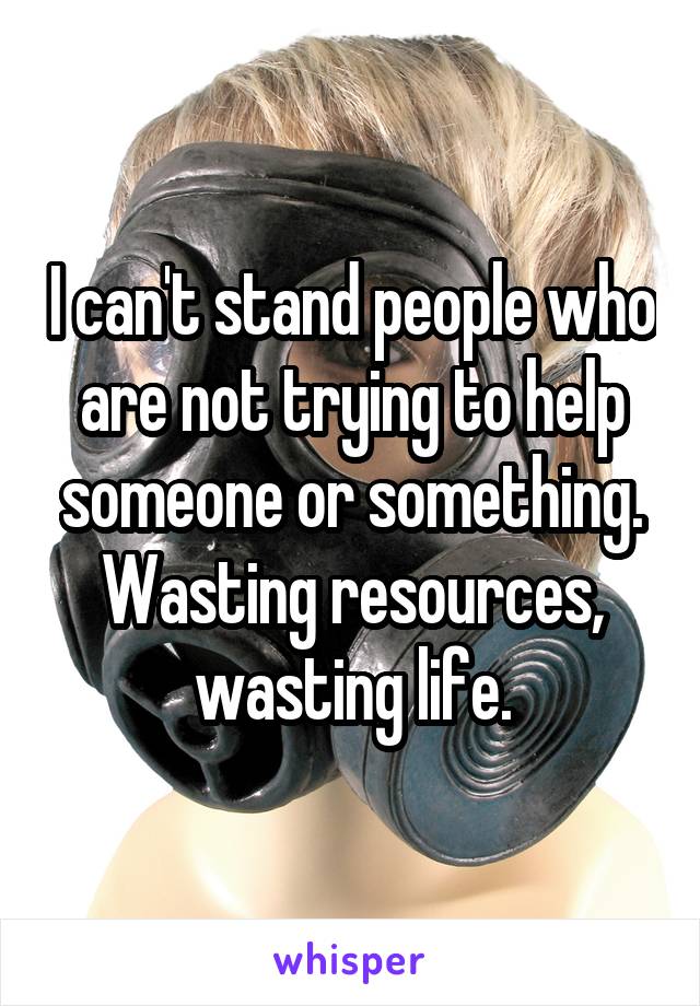 I can't stand people who are not trying to help someone or something. Wasting resources, wasting life.