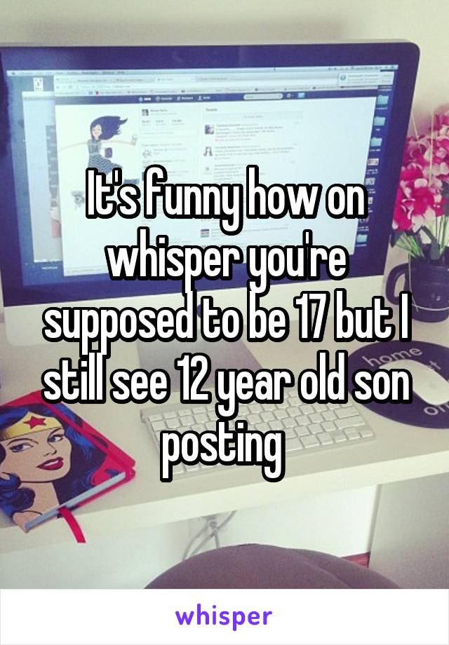 It's funny how on whisper you're supposed to be 17 but I still see 12 year old son posting 