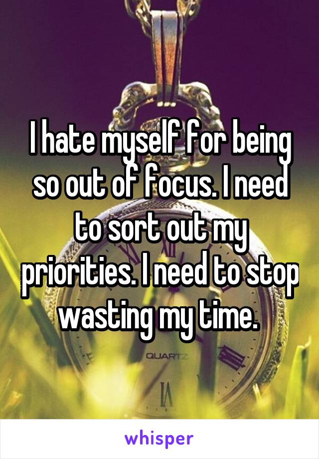 I hate myself for being so out of focus. I need to sort out my priorities. I need to stop wasting my time. 