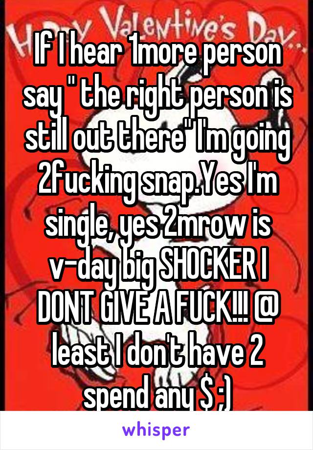 If I hear 1more person say " the right person is still out there" I'm going 2fucking snap.Yes I'm single, yes 2mrow is v-day big SHOCKER I DONT GIVE A FUCK!!! @ least I don't have 2 spend any $ ;)