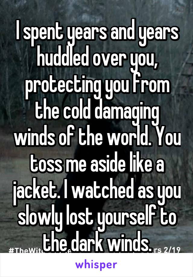 I spent years and years huddled over you, protecting you from the cold damaging winds of the world. You toss me aside like a jacket. I watched as you slowly lost yourself to the dark winds.