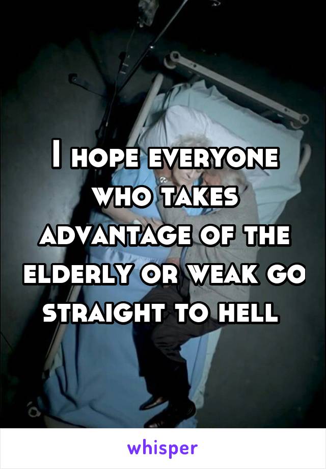 I hope everyone who takes advantage of the elderly or weak go straight to hell 