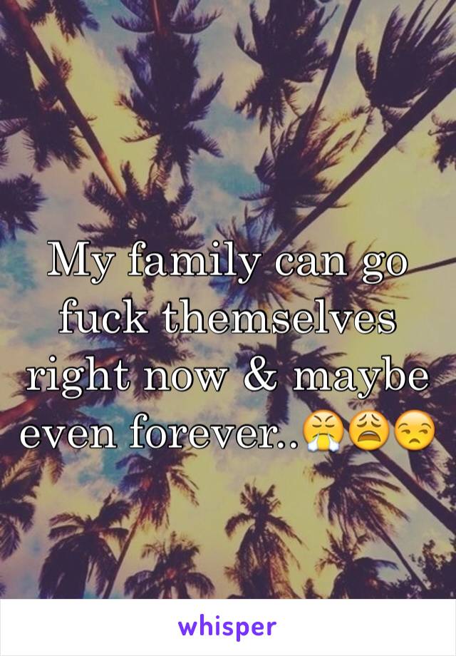 My family can go fuck themselves right now & maybe even forever..😤😩😒