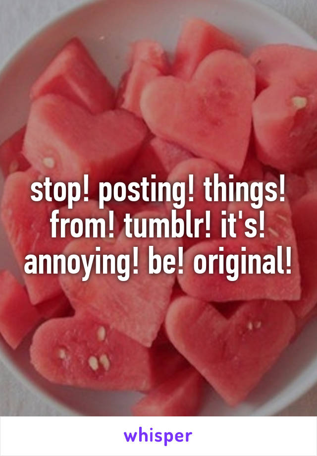 stop! posting! things! from! tumblr! it's! annoying! be! original!