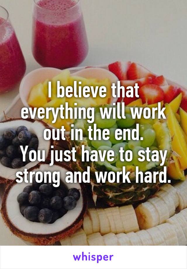 I believe that everything will work out in the end.
You just have to stay strong and work hard.