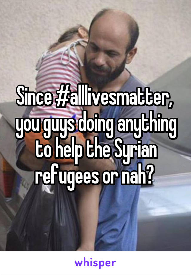Since #alllivesmatter,  you guys doing anything to help the Syrian refugees or nah? 