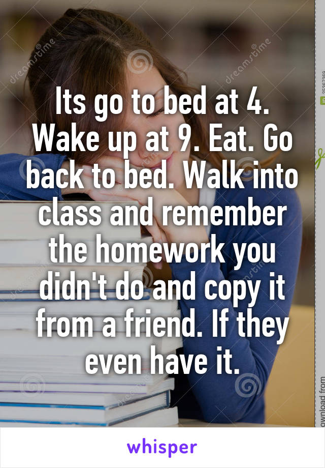 Its go to bed at 4. Wake up at 9. Eat. Go back to bed. Walk into class and remember the homework you didn't do and copy it from a friend. If they even have it.