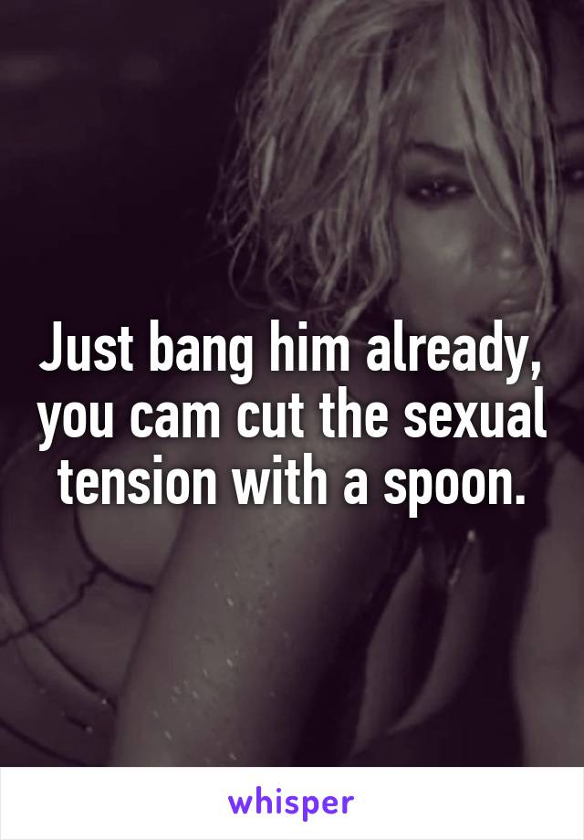 Just bang him already, you cam cut the sexual tension with a spoon.