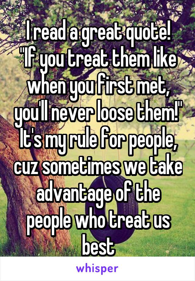 I read a great quote!
"If you treat them like when you first met, you'll never loose them!"
It's my rule for people, cuz sometimes we take advantage of the people who treat us best