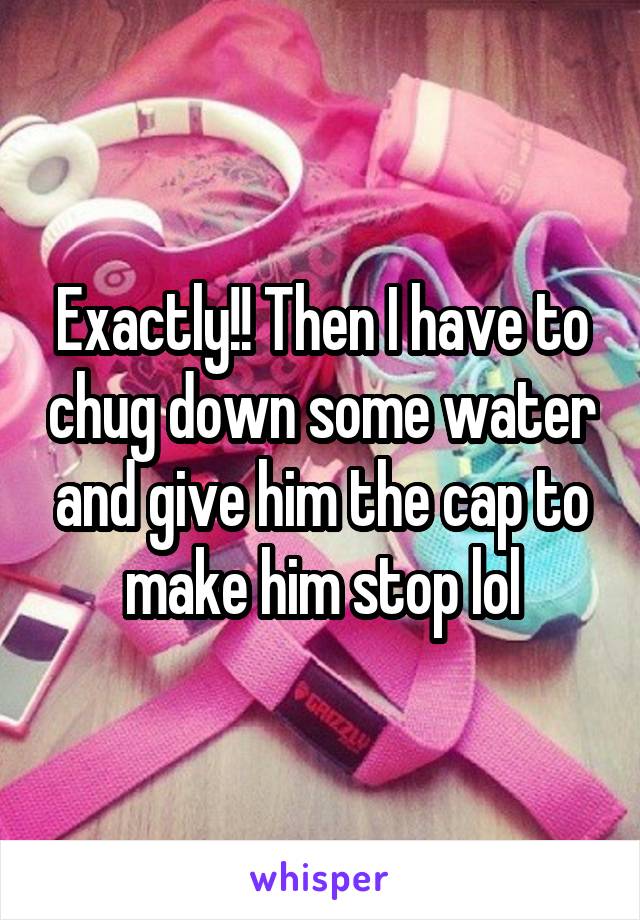 Exactly!! Then I have to chug down some water and give him the cap to make him stop lol