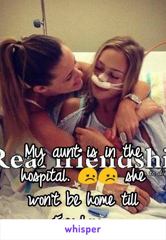 My aunt is in the hospital. 😞😞 she won't be home till Tuesday. 