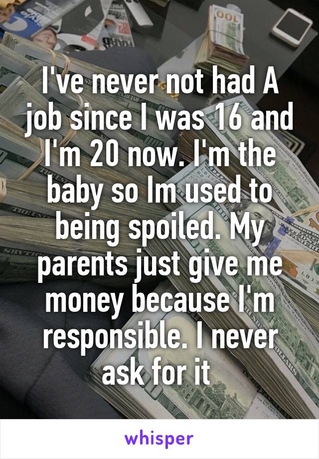 I've never not had A job since I was 16 and I'm 20 now. I'm the baby so Im used to being spoiled. My parents just give me money because I'm responsible. I never ask for it 