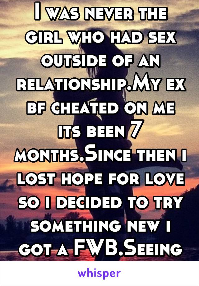 I was never the girl who had sex outside of an relationship.My ex bf cheated on me its been 7 months.Since then i lost hope for love so i decided to try something new i got a FWB.Seeing how this goes