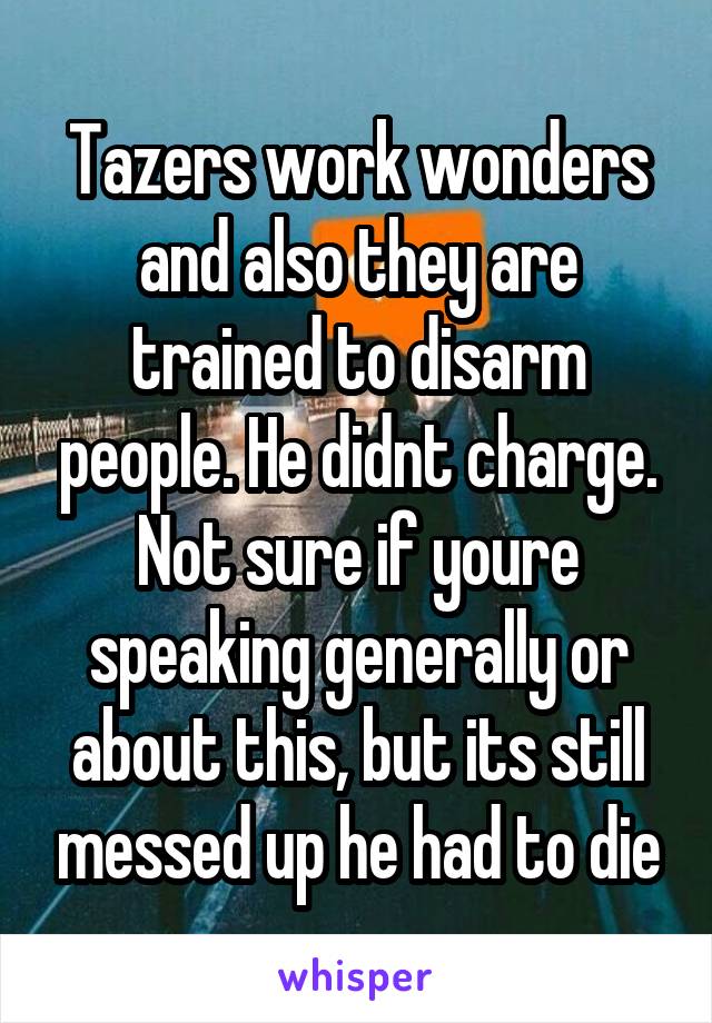 Tazers work wonders and also they are trained to disarm people. He didnt charge. Not sure if youre speaking generally or about this, but its still messed up he had to die