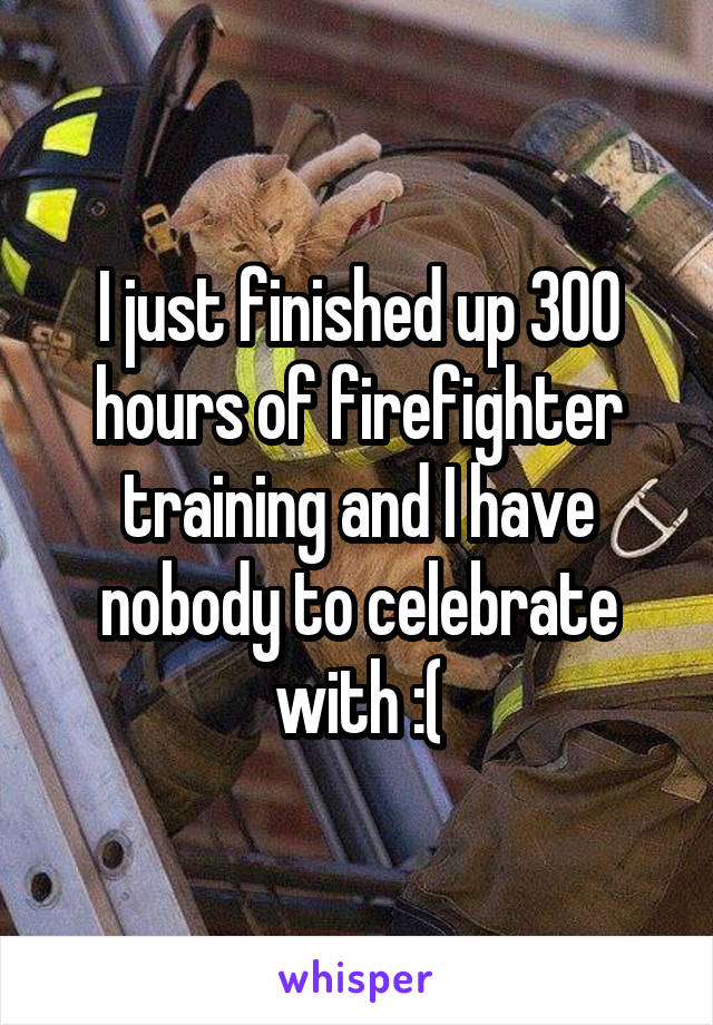 I just finished up 300 hours of firefighter training and I have nobody to celebrate with :(