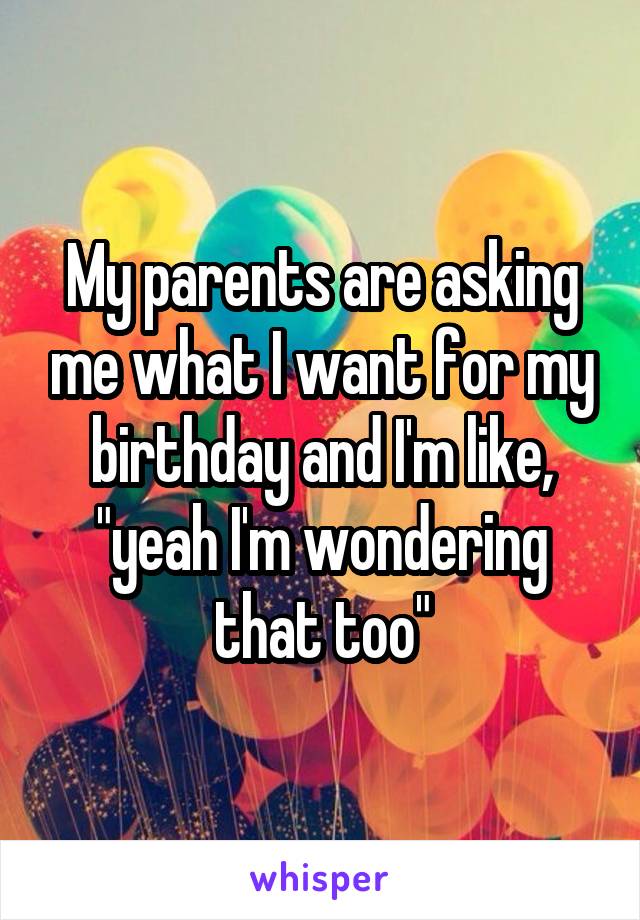 My parents are asking me what I want for my birthday and I'm like, "yeah I'm wondering that too"
