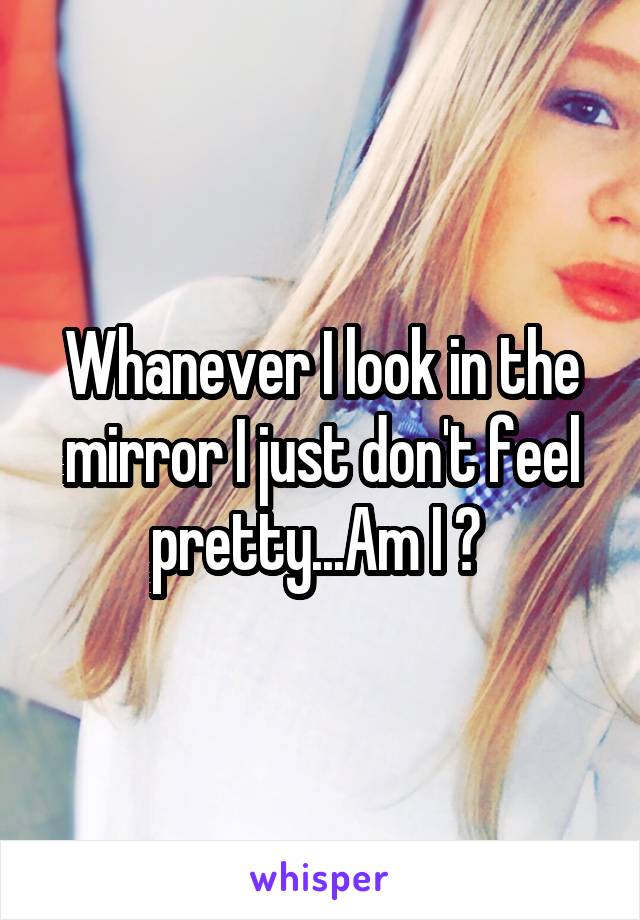 Whanever I look in the mirror I just don't feel pretty...Am I ? 